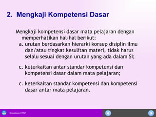 2.  Mengkaji Kompetensi Dasar   Mengkaji kompetensi dasar mata pelajaran dengan memperhatikan hal-hal berikut:  urutan berdasarkan hierarki konsep disiplin ilmu dan/atau tingkat kesulitan materi, tidak harus selalu sesuai dengan urutan yang ada dalam SI;  keterkaitan antar standar kompetensi dan kompetensi dasar dalam mata pelajaran; c. keterkaitan standar kompetensi dan kompetensi dasar antar mata pelajaran.  