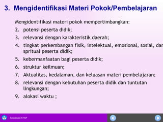 3.  Mengidentifikasi Materi Pokok/Pembelajaran     Mengidentifikasi materi pokok mempertimbangkan: potensi peserta didik; relevansi dengan karakteristik daerah; tingkat perkembangan fisik, intelektual, emosional, sosial, dan spritual peserta didik; kebermanfaatan bagi peserta didik; struktur keilmuan; Aktualitas, kedalaman, dan keluasan materi pembelajaran; relevansi dengan kebutuhan peserta didik dan tuntutan lingkungan; alokasi waktu ; 