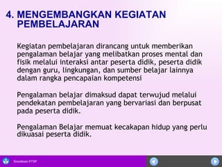 4. MENGEMBANGKAN KEGIATAN PEMBELAJARAN Kegiatan pembelajaran dirancang untuk memberikan pengalaman belajar yang melibatkan proses mental dan fisik melalui interaksi antar peserta didik, peserta didik dengan guru, lingkungan, dan sumber belajar lainnya dalam rangka pencapaian kompetensi Pengalaman belajar dimaksud dapat terwujud melalui pendekatan pembelajaran yang bervariasi dan berpusat pada peserta didik.  Pengalaman Belajar memuat kecakapan hidup yang perlu dikuasai peserta didik.  