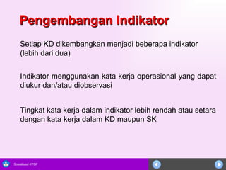 Pengembangan Indikator Setiap KD dikembangkan menjadi beberapa indikator (lebih dari dua) Indikator menggunakan kata kerja operasional yang dapat diukur dan/atau diobservasi Tingkat kata kerja dalam indikator lebih rendah atau setara dengan kata kerja dalam KD maupun SK 