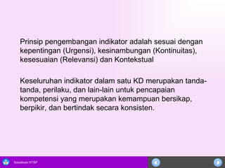 Prinsip pengembangan indikator adalah sesuai dengan kepentingan (Urgensi), kesinambungan (Kontinuitas), kesesuaian (Relevansi) dan Kontekstual Keseluruhan indikator dalam satu KD merupakan tanda-tanda, perilaku, dan lain-lain untuk pencapaian kompetensi yang merupakan  kemampuan bersikap,   berpikir, dan bertindak secara konsisten. 