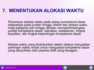 7.  MENENTUKAN ALOKASI WAKTU Penentuan alokasi waktu pada setiap kompetensi dasar didasarkan pada jumlah minggu efektif dan alokasi waktu mata pelajaran per minggu dengan mempertimbangkan jumlah kompetensi dasar, keluasan, kedalaman, tingkat kesulitan, dan tingkat kepentingan kompetensi dasar.  Alokasi waktu yang dicantumkan dalam silabus merupakan perkiraan waktu rerata untuk menguasai kompetensi dasar yang dibutuhkan oleh peserta didik yang beragam. 
