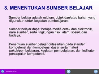 8. MENENTUKAN SUMBER BELAJAR Sumber belajar adalah rujukan, objek dan/atau bahan yang digunakan untuk kegiatan pembelajaran.  Sumber belajar dapat berupa media cetak dan elektronik, nara sumber, serta lingkungan fisik, alam, sosial, dan budaya.  Penentuan sumber belajar didasarkan pada standar kompetensi dan kompetensi dasar serta materi pokok/pembelajaran, kegiatan pembelajaran, dan indikator pencapaian kompetensi.  