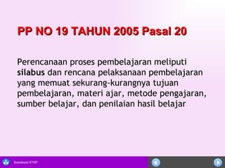Perencanaan proses pembelajaran meliputi  silabus  dan rencana pelaksanaan pembelajaran yang memuat sekurang-kurangnya tujuan pembelajaran, materi ajar, metode pengajaran, sumber belajar, dan penilaian hasil belajar PP NO 19 TAHUN 2005 Pasal 20  