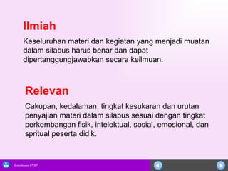 Ilmiah     Keseluruhan materi dan kegiatan yang menjadi muatan  dalam silabus harus benar dan dapat dipertanggungjawabkan secara keilmuan.  Relevan   Cakupan, kedalaman, tingkat kesukaran dan urutan penyajian materi dalam silabus sesuai dengan tingkat perkembangan fisik, intelektual, sosial, emosional, dan spritual peserta didik.  