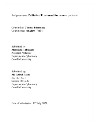 Assignment on: Palliative Treatment for cancer patients.
Course title: Clinical Pharmacy
Course code: PHARM - 4104
Submitted to:
Mantasha Tabassum
Assistant Professor
Department of pharmacy
Comilla University
Submitted by:
Md Azizul Islam
ID. 11715031
Session :2016-17
Department of pharmacy
Comilla University
Date of submission: 30th
July,2021
 