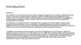 Introduction
Definition:
Fermentation is the chemical transformation of organic substances into simpler compounds by the
action of enzymes, complex organic catalysts, which are produced by microorganisms such as
molds, yeasts, or bacteria. Enzymes act by hydrolysis, a process of breaking down or predigesting
complex organic molecules to form smaller (and in the case of foods, more easily digestible)
compounds and nutrients.
Fermentation is a process used for cultivating micro-organisms or other organic material into
important pharmaceuticals such as antibiotics, therapeutic proteins, enzymes and insulin. It is
typically carried out in temperature-controlled tanks (fermenter) which require addition of nutrients
at the correct concentration to maximize productivity of the organism of interest
. HISTORY: The chemistry of fermentation were first investigated by Louis Pasteur in 1860 He
called the process la vie sans air, or life without air In 1897, Hans and Eduard Beuchner discovered
that fermentation could occur in a cell-free extract of yeast This work led to the elucidation of the
enzymes involved Micro-organisms involved: •Saccharomyces: ethyl alcohol and carbon dioxide
•Streptococcus and Lactobacillus: lactic acid •Escherichia coli: acetic acid, succinic acid
•Clostridium: butyric acid, butyl alcohol, acetone
 