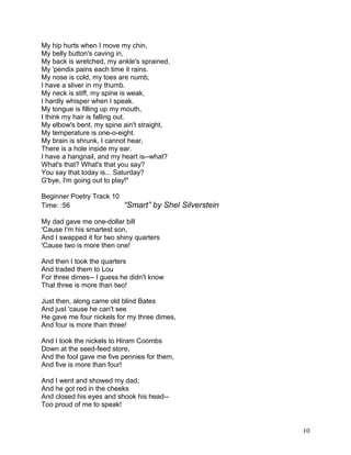 My hip hurts when I move my chin,
My belly button's caving in,
My back is wretched, my ankle's sprained,
My 'pendix pains each time it rains.
My nose is cold, my toes are numb,
I have a sliver in my thumb.
My neck is stiff, my spine is weak,
I hardly whisper when I speak.
My tongue is filling up my mouth,
I think my hair is falling out.
My elbow's bent, my spine ain't straight,
My temperature is one-o-eight.
My brain is shrunk, I cannot hear,
There is a hole inside my ear.
I have a hangnail, and my heart is--what?
What's that? What's that you say?
You say that today is... Saturday?
G'bye, I'm going out to play!"
Beginner Poetry Track 10
Time: :56 “Smart” by Shel Silverstein
My dad gave me one-dollar bill
'Cause I'm his smartest son,
And I swapped it for two shiny quarters
'Cause two is more then one!
And then I took the quarters
And traded them to Lou
For three dimes-- I guess he didn't know
That three is more than two!
Just then, along came old blind Bates
And just 'cause he can't see
He gave me four nickels for my three dimes,
And four is more than three!
And I took the nickels to Hiram Coombs
Down at the seed-feed store,
And the fool gave me five pennies for them,
And five is more than four!
And I went and showed my dad,
And he got red in the cheeks
And closed his eyes and shook his head--
Too proud of me to speak!
10
 