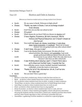 Intermediate Dialogue Track 11
Time 1:23 Electives and Clubs in America
(Between an American student and an exchange student from Ukraine)
• Sarah: Hi, my name is Sarah. Welcome to high school!
• Oxana: Thanks, my name is Oxana. I am an exchange student
from Ukraine.
• Sarah: Cool! How do you like our school so far?
• Oxana: It’s great!
• Sarah: What classes do you have? Did you choose an elective yet?
• Oxana: I have Algebra, Economics, British Literature, World
History and Physical Education, but I haven’t chosen an
elective yet.
• Sarah: You could take band, art, drama, wood shop, or auto shop,
choir, home economics, or yearbook. There are so many
choices! Are you going to join any after school clubs?
• Oxana: I don’t know. Are you in any?
• Sarah: I am in the Student Body Government. We plan all of our
school activities, like dances, and assemblies. Last week
people performed different dances from all over the
world for everyone in our school. That’s the only club I’m in
because I also have an after school job.
• Oxana: I was thinking about playing a sport. I heard there was a
girl’s American football team, it sounds like fun.
• Sarah: You could play soccer, tennis, football, baseball, basketball,
volleyball, or join the track or swim team.
• Oxana: Thanks for all of the information. Uh-oh, I will be late
for class, bye!
• Sarah: See you later! Have a great day!
Vocabulary
o Elective- a class that a student may choose to take but does not have to
o Band- an elective where student learns how to play a musical instrument
o Art- an elective where students learn how to draw, or paint, or make sculptures
o Wood Shop- an elective where students learn how to build things from wood
o Auto Shop- an elective where students learn how to work on cars
o Choir- an elective where students learn how to sing together
o Home Economics- an elective where students learn how to cook, and sew
o Yearbook- an elective where students put together a book with pictures and stories
showing the students and the events from a school year, students purchase these books
and have their friends sign them so they will always remember that year
o Assemblies- a gathering of all the students in a school for a special program
11
 