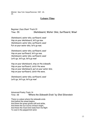 Mitchell. New York: HarperPerennial, 1997. 25-
29.
Leisure Time
Beginner Jazz Chant Track 13
Time: :55 Skateboard, Water Skis, Surfboard, Wow!
Skateboard, water skis, surfboard, wow!
Hop on your skateboard, let’s go now.
Skateboard, water skis, surfboard, wow!
Put on your water skis, let’s go now.
Skateboard, water skis, surfboard, wow!
Hop on your surfboard, let’s go now.
Skateboard, water skis, surfboard, wow!
Let’s go, let’s go, let’s go now!
Hop on your skateboard, stay on the sidewalk.
Hop on your surfboard, catch the wave.
Hop on your skateboard, put on your water skis.
Hop on your surfboard, catch the wave.
Skateboard, water skis, surfboard, wow!
Let’s go, let’s go, let’s go now!
Advanced Poetry Track 14
Time: :48 “Where the Sidewalk Ends” by Shel Silverstein
There is a place where the sidewalk ends
And before the street begins,
And there the grass grows soft and white,
And there the sun burns crimson bright,
And there the moon-bird rests from his flight
To cool in the peppermint wind.
13
 