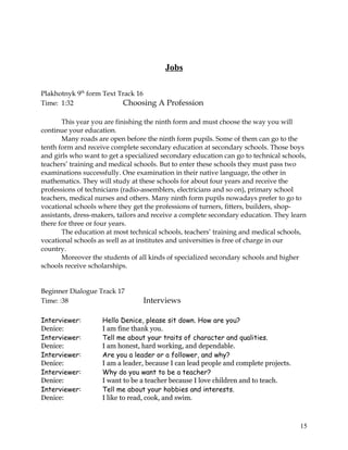 Jobs
Plakhotnyk 9th
form Text Track 16
Time: 1:32 Choosing A Profession
This year you are finishing the ninth form and must choose the way you will
continue your education.
Many roads are open before the ninth form pupils. Some of them can go to the
tenth form and receive complete secondary education at secondary schools. Those boys
and girls who want to get a specialized secondary education can go to technical schools,
teachers’ training and medical schools. But to enter these schools they must pass two
examinations successfully. One examination in their native language, the other in
mathematics. They will study at these schools for about four years and receive the
professions of technicians (radio-assemblers, electricians and so on), primary school
teachers, medical nurses and others. Many ninth form pupils nowadays prefer to go to
vocational schools where they get the professions of turners, fitters, builders, shop-
assistants, dress-makers, tailors and receive a complete secondary education. They learn
there for three or four years.
The education at most technical schools, teachers’ training and medical schools,
vocational schools as well as at institutes and universities is free of charge in our
country.
Moreover the students of all kinds of specialized secondary schools and higher
schools receive scholarships.
Beginner Dialogue Track 17
Time: :38 Interviews
Interviewer: Hello Denice, please sit down. How are you?
Denice: I am fine thank you.
Interviewer: Tell me about your traits of character and qualities.
Denice: I am honest, hard working, and dependable.
Interviewer: Are you a leader or a follower, and why?
Denice: I am a leader, because I can lead people and complete projects.
Interviewer: Why do you want to be a teacher?
Denice: I want to be a teacher because I love children and to teach.
Interviewer: Tell me about your hobbies and interests.
Denice: I like to read, cook, and swim.
15
 