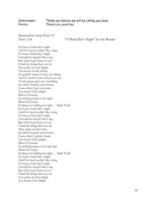 Interviewer: Thank you Denice we will be calling you soon.
Denice: Thank you, good day.
Intermediate Song Track 18
Time: 2:24 “A Hard Day’s Night” by the Beatles
It’s been a hard day’s night
And I’ve been workin’ like a dog
It’s been a hard day’s night
I should be sleepin’ like a log
But when I get home to you
I find the things that you do
You make me feel alright
You know I work all day
To getcha’ money to buy you things
And it’s worth it just to hear you say
You’re gonna give me everything
So while I betcha’ don’t know
Cause when I get you alone
You know I feel alright
When I’m home
Everything seems to be right
When I’m home
Feeling you holding me tight. . . Tight Yeah!
It’s been a hard day’s night
And I’ve been workin’ like a dog
It’s been a hard day’s night
I should be sleepin’ like a log
But when I get home to you
I find the things that you do
They make me feel okay
So while I betcha’ don’t know
Cause when I getcha’ alone
You know I feel alright
When I’m home
Everything seems to be righ-ight
When I’m home
Feeling you holding me tight. . . Tight Yeah!
It’s been a hard day’s night
And I’ve been workin’ like a dog
It’s been a hard day’s night
I should be sleepin’ like a log
But when I get home to you
I find the things that you do
You make me feel alright
You know I feel alright
16
 
