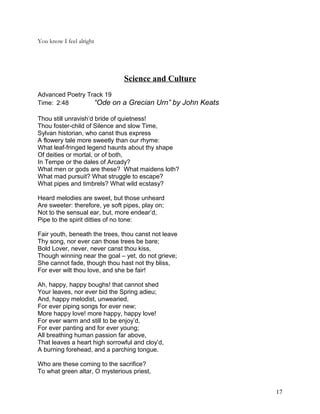 You know I feel alright
Science and Culture
Advanced Poetry Track 19
Time: 2:48 “Ode on a Grecian Urn” by John Keats
Thou still unravish’d bride of quietness!
Thou foster-child of Silence and slow Time,
Sylvan historian, who canst thus express
A flowery tale more sweetly than our rhyme:
What leaf-fringed legend haunts about thy shape
Of deities or mortal, or of both,
In Tempe or the dales of Arcady?
What men or gods are these? What maidens loth?
What mad pursuit? What struggle to escape?
What pipes and timbrels? What wild ecstasy?
Heard melodies are sweet, but those unheard
Are sweeter: therefore, ye soft pipes, play on;
Not to the sensual ear, but, more endear’d,
Pipe to the spirit ditties of no tone:
Fair youth, beneath the trees, thou canst not leave
Thy song, nor ever can those trees be bare;
Bold Lover, never, never canst thou kiss,
Though winning near the goal – yet, do not grieve;
She cannot fade, though thou hast not thy bliss,
For ever wilt thou love, and she be fair!
Ah, happy, happy boughs! that cannot shed
Your leaves, nor ever bid the Spring adieu;
And, happy melodist, unwearied,
For ever piping songs for ever new;
More happy love! more happy, happy love!
For ever warm and still to be enjoy’d,
For ever panting and for ever young;
All breathing human passion far above,
That leaves a heart high sorrowful and cloy’d,
A burning forehead, and a parching tongue.
Who are these coming to the sacrifice?
To what green altar, O mysterious priest,
17
 