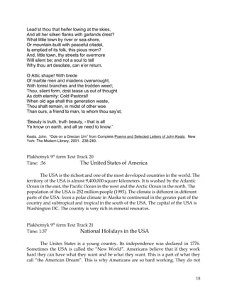 Lead’st thou that heifer lowing at the skies,
And all her silken flanks with garlands drest?
What little town by river or sea-shore,
Or mountain-built with peaceful citadel,
Is emptied of its folk, this pious morn?
And, little town, thy streets for evermore
Will silent be; and not a soul to tell
Why thou art desolate, can e’er return.
O Attic shape! With brede
Of marble men and maidens overwrought,
With forest branches and the trodden weed;
Thou, silent form, dost tease us out of thought
As doth eternity: Cold Pastoral!
When old age shall this generation waste,
Thou shalt remain, in midst of other woe
Than ours, a friend to man, to whom thou say’st,
‘Beauty is truth, truth beauty, - that is all
Ye know on earth, and all ye need to know.’
Keats, John. “Ode on a Grecian Urn” from Complete Poems and Selected Letters of John Keats. New
York: The Modern Library, 2001. 238-240.
Plakhotnyk 9th
form Text Track 20
Time: :56 The United States of America
The USA is the richest and one of the most developed countries in the world. The
territory of the USA is almost 9,400,000 square kilometers. It is washed by the Atlantic
Ocean in the east, the Pacific Ocean in the west and the Arctic Ocean in the north. The
population of the USA is 252 million people (1993). The climate is different in different
parts of the USA: from a polar climate in Alaska to continental in the greater part of the
country and subtropical and tropical in the south of the USA. The capital of the USA is
Washington DC. The country is very rich in mineral resources.
Plakhotnyk 9th
form Text Track 21
Time: 1:37 National Holidays in the USA
The Unites States is a young country. Its independence was declared in 1776.
Sometimes the USA is called the “New World”. Americans believe that if they work
hard they can have what they want and be what they want. This is a part of what they
call “the American Dream”. This is why Americans are so hard working. They do not
18
 