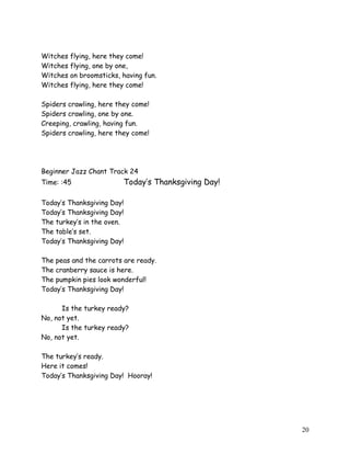 Witches flying, here they come!
Witches flying, one by one,
Witches on broomsticks, having fun.
Witches flying, here they come!
Spiders crawling, here they come!
Spiders crawling, one by one.
Creeping, crawling, having fun.
Spiders crawling, here they come!
Beginner Jazz Chant Track 24
Time: :45 Today’s Thanksgiving Day!
Today’s Thanksgiving Day!
Today’s Thanksgiving Day!
The turkey’s in the oven.
The table’s set.
Today’s Thanksgiving Day!
The peas and the carrots are ready.
The cranberry sauce is here.
The pumpkin pies look wonderful!
Today’s Thanksgiving Day!
Is the turkey ready?
No, not yet.
Is the turkey ready?
No, not yet.
The turkey’s ready.
Here it comes!
Today’s Thanksgiving Day! Hooray!
20
 