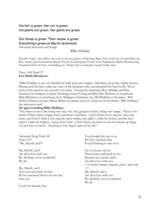 His hat is green. Her cat is green.
His plants are green. Her pants are green.
Our house is green. Their mouse is green.
Everything’s green on March seventeen!
Advanced Interview and Songs
Billie Holiday
Possible Topics: Jazz/Blues (its roots in slavery, parent of Hip Hop/Rap), New York City (Central Park, the
Ritz, slums), Jazz Instruments, Racial Tension/Lynching/Jim Crowe Laws/Segregation, Radio Broadcasting
Grammar: Point of View, storytelling, etc. (People, Life in Community, Country Studies, Jobs)
Time: 1:04 Track 27
Live Radio Broadcast:
“Billie Holliday is one of a handful of really great jazz singers. Her blues are poetic, highly intense.
Playing with her here today are some of the musicians who accompanied her back in the ‘30s in
some of the greatest jazz records ever made. Among the musicians, Roy Aldridge and Doc
Cheetum on trumpets, Colman Hockings, Lester Young and Ben, Ben Webster on saxophone.
Dick Dickinson on trombone, Jerry Mulligan on baritone sax, Mal Waldern at the piano. Milt
Hinton, Hinton on base, Danny Barker on guitar, and O.C. Johnson on the drums. Billy Holliday,”
the announcer said.
An aged sounding Billie Holliday:
“The blues to me is like being very sad, very sick, going to church, being very happy. There’s two
kinds of blues: there’s happy blues and there’s sad blues. I don’t think I ever sing the same way
twice, and I don’t think I ever sing the same tempo; one night’s a little bit slower, and the next
night’s a little bit brighter, ‘scause how I feel. I don’t know, the blues is sort of a mixed up thing,
you just have to feel it. Anything I, I do sing it’s part of my life.”
Advanced Song Track 28
Time: 2:37
“Me, Myself, and I”
Me, Myself, and I
Are all in love with you
We all think you’re wonderful
We do
Me, Myself, and I
Have just one point of view
We’re convinced there’s no one else
Like you
It can’t be denied, dear
You brought the sun to us
We’d be satisfied, dear
If you’d belong to one of us
So, if you pass me by
Three hearts will break in two
Because me, myself, and I
Are all in love with you
<<Clarinet, trumpet, trombone, piano - music solo
>>
Me, Myself, and I
Are all in love with you
We all think you’re wonderful
We do
22
 