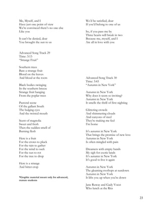 Me, Myself, and I
Have just one point of view
We’re convinced there’s no one else
Like you
It can’t be denied, dear
You brought the sun to us
We’d be satisfied, dear
If you’d belong to one of us
So, if you pass me by
Three hearts will break in two
Because me, myself, and I
Are all in love with you
Advanced Song Track 29
Time: 3:13
“Strange Fruit”
Southern trees
Bare a strange fruit
Blood on the leaves
And blood at the roots
Black bodies swinging
In the southern breeze
Strange fruit hanging
From the poplar trees
Pastoral scene
Of the gallant South
The bulging eyes
And the twisted mouth
Scent of magnolia
Sweet and fresh
Then the sudden smell of
Burning flesh
Here is a fruit
For the crows to pluck
For the rain to gather
For the wind to suck
For the sun to rot
For the tree to drop
Here is a strange
And bitter crop
*Graphic material meant only for advanced,
mature students
Advanced Song Track 30
Time: 3:43
“Autumn in New York”
Autumn in New York
Why does it seem so inviting?
Autumn in New York
It smells the thrill of first nighting
Glittering crowds
And shimmering clouds
And canyons of steel
They’re making me feel
I’m home
It’s autumn in New York
That brings the promise of new love
Autumn in New York
Is often mingled with pain
Dreamers with empty hands
My sigh for exotic lands
It’s autumn in New York
It’s good to live it again
Autumn in New York
The gleaming rooftops at sundown
Autumn in New York
It lifts you up when you’re down
Jane Ruway and Gady Vocet
Who lunch at the Ritz
23
 
