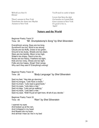 Will tell you that it’s
Divine!
There’s autumn in New York
Transforms the slums into Mayfair
Autumn in New York
You’ll need no castle in Spain
Lovers that bless the dark
On benches in Central Park
Greet autumn in New York
It’s good to live it,
Again!
Nature and the World
Beginner Poetry Track 31
Time: :38 “Mr. Grumpledump's Song” by Shel Silverstein
Everything's wrong, Days are too long,
Sunshine's too hot, Wind is too strong.
Clouds are too fluffy, Grass is too green,
Ground is too dusty, Sheets are too clean.
Stars are too twinkly, Moon is too high,
Water's too drippy, Sand is too dry.
Rocks are too heavy, Feathers too light,
Kids are too noisy, Shoes are too tight.
Folks are too happy, Singin' their songs.
Why can't they see it? Everything's wrong!
Beginner Poetry Track 32
Time: :26 “Body Language” by Shel Silverstein
Said my feet, “Hey lets go dancing.”
Said my tongue, “Lets have a snack.”
Said my brain, “Lets read a good book.”
Said my eyes, “Lets take a nap.”
Said my legs, “Lets just go walking.”
Said my back, “Lets take a ride.”
Said my seat, “Well I’ll just sit right here, till all of you decide.”
Beginner Poetry Track 33
Time: :40 “Rain” by Shel Silverstein
I opened my eyes
And looked up at the rain,
And it dripped in my head
And flowed into my brain,
And all that I hear as I lie in my bed
24
 