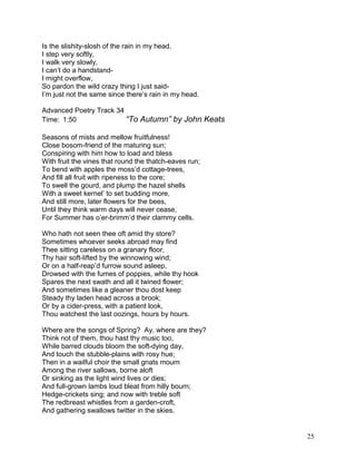 Is the slishity-slosh of the rain in my head.
I step very softly,
I walk very slowly,
I can’t do a handstand-
I might overflow,
So pardon the wild crazy thing I just said-
I’m just not the same since there’s rain in my head.
Advanced Poetry Track 34
Time: 1:50 “To Autumn” by John Keats
Seasons of mists and mellow fruitfulness!
Close bosom-friend of the maturing sun;
Conspiring with him how to load and bless
With fruit the vines that round the thatch-eaves run;
To bend with apples the moss’d cottage-trees,
And fill all fruit with ripeness to the core;
To swell the gourd, and plump the hazel shells
With a sweet kernel’ to set budding more,
And still more, later flowers for the bees,
Until they think warm days will never cease,
For Summer has o’er-brimm’d their clammy cells.
Who hath not seen thee oft amid thy store?
Sometimes whoever seeks abroad may find
Thee sitting careless on a granary floor,
Thy hair soft-lifted by the winnowing wind;
Or on a half-reap’d furrow sound asleep,
Drowsed with the fumes of poppies, while thy hook
Spares the next swath and all it twined flower;
And sometimes like a gleaner thou dost keep
Steady thy laden head across a brook;
Or by a cider-press, with a patient look,
Thou watchest the last oozings, hours by hours.
Where are the songs of Spring? Ay, where are they?
Think not of them, thou hast thy music too,
While barred clouds bloom the soft-dying day,
And touch the stubble-plains with rosy hue;
Then in a wailful choir the small gnats mourn
Among the river sallows, borne aloft
Or sinking as the light wind lives or dies;
And full-grown lambs loud bleat from hilly bourn;
Hedge-crickets sing; and now with treble soft
The redbreast whistles from a garden-croft,
And gathering swallows twitter in the skies.
25
 