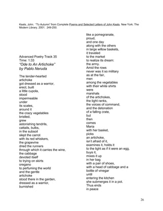 Keats, John. “To Autumn” from Complete Poems and Selected Letters of John Keats. New York: The
Modern Library, 2001. 249-250.
Advanced Poetry Track 35
Time: 1:33
“Ode to An Artichoke”
by Pablo Neruda
The tender-hearted
artichoke
got dressed as a warrior,
erect, built
a little cupola,
stood
impermeable
under
its scales,
around it
the crazy vegetables
bristled,
grew
astonishing tendrils,
cattails, bulbs,
in the subsoil
slept the carrot
with its red whiskers,
the grapevine
dried the runners
through which it carries the wine,
the cabbage
devoted itself
to trying on skirts
oregano
to perfuming the world
and the gentle
artichoke
stood there in the garden,
dressed as a warrior,
burnished
like a pomegranate,
proud,
and one day
along with the others
in large willow baskets,
it traveled
to the market
to realize its dream:
the army.
Amid the rows
never was it so military
as at the fair,
men
among the vegetables
with their white shirts
were
marshals
of the artichokes,
the tight ranks,
the voices of command,
and the detonation
of a falling crate,
but
then
comes
Maria
with her basket,
picks
an artichoke,
isn’t afraid of it,
examines it, holds it
to the light as if it were an egg,
buys it,
mixes it up
in her bag
with a pair of shoes,
with a head of cabbage and a
bottle of vinegar
until
entering the kitchen
she submerges it in a pot.
Thus ends
in peace
26
 