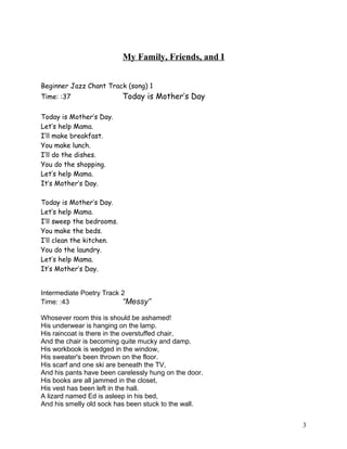 My Family, Friends, and I
Beginner Jazz Chant Track (song) 1
Time: :37 Today is Mother’s Day
Today is Mother’s Day.
Let’s help Mama.
I’ll make breakfast.
You make lunch.
I’ll do the dishes.
You do the shopping.
Let’s help Mama.
It’s Mother’s Day.
Today is Mother’s Day.
Let’s help Mama.
I’ll sweep the bedrooms.
You make the beds.
I’ll clean the kitchen.
You do the laundry.
Let’s help Mama.
It’s Mother’s Day.
Intermediate Poetry Track 2
Time: :43 “Messy”
Whosever room this is should be ashamed!
His underwear is hanging on the lamp.
His raincoat is there in the overstuffed chair,
And the chair is becoming quite mucky and damp.
His workbook is wedged in the window,
His sweater's been thrown on the floor.
His scarf and one ski are beneath the TV,
And his pants have been carelessly hung on the door.
His books are all jammed in the closet,
His vest has been left in the hall.
A lizard named Ed is asleep in his bed,
And his smelly old sock has been stuck to the wall.
3
 