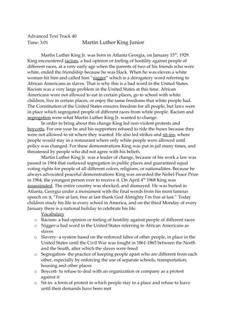 Advanced Text Track 40
Time: 3:01 Martin Luther King Junior
Martin Luther King Jr. was born in Atlanta Georgia, on January 15th
, 1929.
King encountered racism, a bad opinion or feeling of hostility against people of
different races, at a very early age when the parents of two of his friends who were
white, ended the friendship because he was black. When he was eleven a white
woman hit him and called him “nigger” which is a derogatory word referring to
African Americans as slaves. That is why this is a bad word in the United States.
Racism was a very large problem in the United States at this time. African
Americans were not allowed to eat in certain places, go to school with white
children, live in certain places, or enjoy the same freedoms that white people had.
The Constitution of the United States ensures freedom for all people, but laws were
in place which segregated people of different races from white people. Racism and
segregation were what Martin Luther King Jr. wanted to change.
In order to bring about this change King led non-violent protests and
boycotts. For one year he and his supporters refused to ride the buses because they
were not allowed to sit where they wanted. He also led strikes and sit-ins, where
people would stay in a restaurant where only white people were allowed until
policy was changed. For these demonstrations King was put in jail many times, and
threatened by people who did not agree with his beliefs.
Martin Luther King Jr. was a leader of change, because of his work a law was
passed in 1964 that outlawed segregation in public places and guaranteed equal
voting rights for people of all different colors, religions, or nationalities. Because he
always advocated peaceful demonstrations King was awarded the Nobel Peace Prize
in 1964, the youngest person ever to receive it. On April 4th
1968 King was
assassinated. The entire country was shocked, and dismayed. He was buried in
Atlanta, Georgia under a monument with the final words from his most famous
speech on it, “Free at last, free at last thank God Almighty I’m free at last.” Today
children study his life in every school in America, and on the third Monday of every
January there is a national holiday to celebrate his life.
Vocabulary
o Racism- a bad opinion or feeling of hostility against people of different races
o Nigger-a bad word in the United States referring to African Americans as
slaves
o Slavery- a system based on the enforced labor of other people, in place in the
United States until the Civil War was fought in 1861-1865 between the North
and the South, after which the slaves were freed
o Segregation- the practice of keeping people apart who are different from each
other, especially by enforcing the use of separate schools, transportation,
housing and other places
o Boycott- to refuse to deal with an organization or company as a protest
against it
o Sit-in- a form of protest in which people stay in a place and refuse to leave
until their demands have been met
 