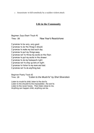 o Assassinate- to kill somebody by a sudden violent attack
Life in the Community
Beginner Jazz Chant Track 41
Time: :38 New Year’s Resolutions
I promise to be very, very good.
I promise to do the things I should.
I promise to make my bed each day.
I promise to put my things away.
I promise not to throw my socks on the floor.
I promise to put my socks in the drawer.
I promise to do my homework right.
I promise not to stay up late at night.
I promise to listen to my mom and dad.
I promise not to do anything bad.
Beginner Poetry Track 42
Time: :26 “Listen to the Mustn’ts” by Shel Silverstein
Listen to mustn’ts child, listen to the don’ts.
Listen to the shouldn’ts the impossibles’, the won’ts
Listen to the never haves. Then listen close to me,
Anything can happen child, anything can be.
 