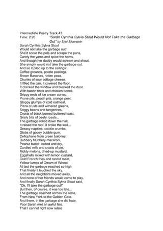 Intermediate Poetry Track 43
Time: 2:26 “Sarah Cynthia Sylvia Stout Would Not Take the Garbage
Out” by Shel Silverstein
Sarah Cynthia Sylvia Stout
Would not take the garbage out!
She'd scour the pots and scrape the pans,
Candy the yams and spice the hams,
And though her daddy would scream and shout,
She simply would not take the garbage out.
And so it piled up to the ceilings:
Coffee grounds, potato peelings,
Brown Bananas, rotten peas,
Chunks of sour cottage cheese.
It filled the can, it covered the floor,
It cracked the window and blocked the door
With bacon rinds and chicken bones,
Drippy ends of ice cream cones,
Prune pits, peach pits, orange peel,
Gloppy glumps of cold oatmeal,
Pizza crusts and withered greens,
Soggy beans and tangerines,
Crusts of black burned buttered toast,
Grisly bits of beefy roasts...
The garbage rolled down the hall,
It raised the roof, it broke the wall...
Greasy napkins, cookie crumbs,
Globs of gooey bubble gum,
Cellophane from green baloney,
Rubbery blubbery macaroni,
Peanut butter, caked and dry,
Curdled milk and crusts of pie,
Moldy melons, dried-up mustard,
Eggshells mixed with lemon custard,
Cold French fries and rancid meat,
Yellow lumps of Cream of Wheat.
At last the garbage reached so high
That finally it touched the sky.
And all the neighbors moved away,
And none of her friends would come to play.
And finally Sarah Cynthia Sylvia Stout said,
"Ok, I'll take the garbage out!"
But then, of course, it was too late...
The garbage reached across the state,
From New York to the Golden Gate.
And there, in the garbage she did hate,
Poor Sarah met an awful fate,
That I cannot right now relate
 