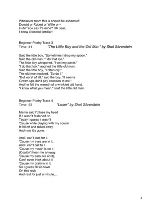 Whosever room this is should be ashamed!
Donald or Robert or Willie or--
Huh? You say it's mine? Oh dear,
I knew it looked familiar!
Beginner Poetry Track 3
Time: :41 “The Little Boy and the Old Man” by Shel Silverstein
Said the little boy, "Sometimes I drop my spoon."
Said the old man, "I do that too."
The little boy whispered, "I wet my pants."
"I do that too," laughed the little old man.
Said the little boy, "I often cry."
The old man nodded, "So do I."
"But worst of all," said the boy, "it seems
Grown-ups don't pay attention to me."
And he felt the warmth of a wrinkled old hand.
"I know what you mean," said the little old man.
Beginner Poetry Track 4
Time: :32 “Loser” by Shel Silverstein
Mama said I'd lose my head
If it wasn't fastened on.
Today I guess it wasn't
'Cause while playing with my cousin
It fell off and rolled away
And now it’s gone.
And I can't look for it
'Cause my eyes are in it,
And I can't call to it
'Cause my mouth is on it
(Couldn't hear me anyway
'Cause my ears are on it),
Can't even think about it
'Cause my brain is in it.
So I guess I'll sit down
On this rock
And rest for just a minute....
4
 