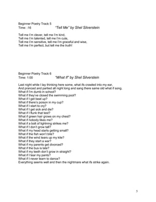 Beginner Poetry Track 5
Time: :16 “Tell Me” by Shel Silverstein
Tell me I’m clever, tell me I’m kind,
Tell me I’m talented, tell me I’m cute,
Tell me I’m sensitive, tell me I’m graceful and wise,
Tell me I’m perfect, but tell me the truth!
Beginner Poetry Track 6
Time: 1:00 “What If” by Shel Silverstein
Last night while I lay thinking here some, what ifs crawled into my ear,
And pranced and partied all night long and sang there same old what if song.
What if I’m dumb in school?
What if they’ve closed the swimming pool?
What if I get beat up?
What if there’s poison in my cup?
What if I start to cry?
What if I get sick and die?
What if I flunk that test?
What if green hair grows on my chest?
What if nobody likes me?
What if a bolt of lightning strikes me?
What if I don’t grow tall?
What if my head starts getting small?
What if the fish won’t bite?
What if the wind tears up my kite?
What if they start a war?
What if my parents get divorced?
What if the bus is late?
What if my teeth don’t grow in straight?
What if I tear my pants?
What if I never learn to dance?
Everything seems well and then the nightmare what ifs strike again.
5
 