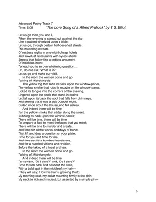 Advanced Poetry Track 7
Time: 6:00 “The Love Song of J. Alfred Prufrock” by T.S. Elliot
Let us go then, you and I,
When the evening is spread out against the sky
Like a patient etherized upon a table;
Let us go, through certain half-deserted streets,
The muttering retreats
Of restless nights in one-night cheap hotels
And sawdust restaurants with oyster-shells:
Streets that follow like a tedious argument
Of insidious intent
To lead you to an overwhelming question…
Oh, do not ask, “What is it?”
Let us go and make our visit.
In the room the women come and go
Talking of Michelangelo.
The yellow fog that rubs its back upon the window-panes,
The yellow smoke that rubs its muzzle on the window-panes,
Licked its tongue into the corners of the evening,
Lingered upon the pools that stand in drains,
Let fall upon its back the soot that falls from chimneys,
And seeing that it was a soft October night,
Curled once about the house, and fell asleep.
And indeed there will be time
For the yellow smoke that slides along the street,
Rubbing its back upon the window-panes;
There will be time, there will be time
To prepare a face to meet the faces that you meet;
There will be time to murder and create,
And time for all the works and days of hands
That lift and drop a question on your plate;
Time for you and time for me,
And time yet for a hundred indecisions,
And for a hundred visions and revision,
Before the taking of a toast and tea.
In the room the women come and go
Talking of Michelangelo.
And indeed there will be time
To wonder, “Do I dare?” and, “Do I dare?”
Time to turn back and descend the stair,
With a bald spot in the middle of my hair—
(They will say: “How his hair is growing thin!”)
My morning coat, my collar mounting firmly to the chin,
My necktie rich and modest, but asserted by a simple pin—
6
 