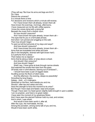 (They will say “But how his arms and legs are thin!”)
Do I dare
Disturb the universe?
In a minute there is time
For decisions and revisions which a minute will reverse.
For I have known them all already, known them all:
Have known the evenings, mornings, afternoons,
I have measured out my life with coffee spoons;
I know the voices dying with a dying fall
Beneath the music from a farther room.
So how should I presume?
And I have known the eyes already, known them all—
The eyes that fix you in a formulate phrase,
And when I am pinned and wriggling on the wall,
Then how should I begin
To spot out all the butt-ends of my days and ways?
And how should I presume?
And I have known the arms already, known them all—
Arms that are braceleted and white and bare
(But in the lamplights, downed with light brown hair!)
Is it perfume from a dress
That makes me so digress?
Arms that lie along a table, or wrap about a shawl.
And should I then presume?
And how should I begin?
Shall I say, I have gone at dusk through narrow streets
And watched the smoke that rises from the pipes
Of lonely men in shirt-sleeves, leaning out of windows?...
I should have been a pair of ragged claws
Scuttling across the floors of silent seas.
And the afternoon, the evening, sleeps so peacefully!
Smoothed by long fingers,
Asleep…tired…or it malingers,
Stretched on the floor, here beside you and me.
Should I, after tea and cakes and ices,
Have the strength to force the moment to its crisis?
But though I have wept and fasted, wept and prayed,
Though I have seen my head (grown slightly bald) brought in upon a platter,
I am no prophet—and here’s no great matter;
I have seen the moment of my greatness flicker,
And I have seen the eternal Footman hold my coat, and snicker,
And in short, I was afraid.
And would it have been worth it, after all,
After the cups, the marmalade, the tea,
Among the porcelain, among some talk of you and me,
Would it have been worth while,
7
 