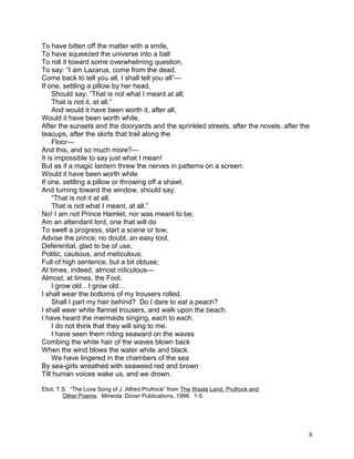 To have bitten off the matter with a smile,
To have squeezed the universe into a ball
To roll it toward some overwhelming question,
To say: “I am Lazarus, come from the dead,
Come back to tell you all, I shall tell you all”—
If one, settling a pillow by her head,
Should say: “That is not what I meant at all;
That is not it, at all.”
And would it have been worth it, after all,
Would it have been worth while,
After the sunsets and the dooryards and the sprinkled streets, after the novels, after the
teacups, after the skirts that trail along the
Floor—
And this, and so much more?—
It is impossible to say just what I mean!
But as if a magic lantern threw the nerves in patterns on a screen:
Would it have been worth while
If one, settling a pillow or throwing off a shawl,
And turning toward the window, should say:
“That is not it at all,
That is not what I meant, at all.”
No! I am not Prince Hamlet, nor was meant to be;
Am an attendant lord, one that will do
To swell a progress, start a scene or tow,
Advise the prince; no doubt, an easy tool,
Deferential, glad to be of use,
Politic, cautious, and meticulous;
Full of high sentence, but a bit obtuse;
At times, indeed, almost ridiculous—
Almost, at times, the Fool.
I grow old…I grow old…
I shall wear the bottoms of my trousers rolled.
Shall I part my hair behind? Do I dare to eat a peach?
I shall wear white flannel trousers, and walk upon the beach.
I have heard the mermaids singing, each to each.
I do not think that they will sing to me.
I have seen them riding seaward on the waves
Combing the white hair of the waves blown back
When the wind blows the water white and black.
We have lingered in the chambers of the sea
By sea-girls wreathed with seaweed red and brown
Till human voices wake us, and we drown.
Eliot, T.S. “The Love Song of J. Alfred Prufrock” from The Waste Land, Prufrock and
Other Poems. Mineola: Dover Publications, 1998. 1-5.
8
 