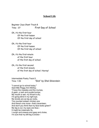 School Life
Beginner Jazz Chant Track 8
Time: :27 First Day of School
Oh, it’s the first hour
Of the first lesson
Of the first day of school
Oh, it’s the first hour
Of the first lesson
Of the first day of school
Oh, it’s the first minute
of the first hour
of the first day of school.
Oh, it’s the first second
of the first minute
of the first day of school. Hooray!
Intermediate Poetry Track 9
Time: 1:59 “Sick” by Shel Silverstein
"I cannot go to school today,"
Said little Peggy Ann McKay.
"I have the measles and the mumps,
A gash, a rash and purple bumps.
My mouth is wet, my throat is dry,
I'm going blind in my right eye.
My tonsils are as big as rocks,
'I've counted sixteen chicken pox
And there's one more-- that's seventeen,
And don't you think that my face looks green?
My leg is cut, my eyes are blue--
It might be instamatic flu.
I cough and sneeze and gasp and choke,
I'm sure that my left leg is broke--
9
 
