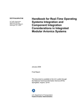 DOT/FAA/AR-07/48
                              Handbook for Real-Time Operating
Air Traffic Organization
Operations Planning           Systems Integration and
Office of Aviation Research
Washington, DC 20591          Component Integration
                              Considerations in Integrated
                              Modular Avionics Systems




                              January 2008


                              Final Report



                              This document is available to the U.S. public through
                              the National Technical Information Service (NTIS)
                              Springfield, Virginia 22161.




                              U.S. Department of Transportation
                              Federal Aviation Administration
 