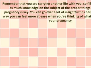 Remember that you are carrying another life with you, so fill
    as much knowledge on the subject of the proper things
 pregnancy is key. You can go over a lot of insightful tips here
way you can feel more at ease when you're thinking of what
                               your pregnancy.
 