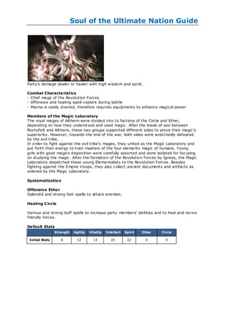 Soul of the Ultimate Nation Guide




Party's damage dealer or healer with high w isdom and spirit.

Combat Characte ristics
- Chief mage of the Revolution Forces
- Offensive and healing spell-casters during battle
- Manna is easily drained, therefore requires equipments to enhance magical power

Members of the Magic Laboratory
The royal mages of Altheim were divided into to factions of the Circle and Ether,
depending on how they underst ood and used magic. After the break of war between
Roshufelt and Altheim, these two groups supported different sides to prove their magic's
superiority. However, towards the end of the war, both sides were wretchedly defeated
by the evil tribe.
In order to fight against the evil tribe's mages, they united as the Magic Laboratory and
put forth their energy to train masters of the four elements magic of humans. Young
girls w ith good mage's disposition were carefully assorted and were isolated for focusing
on studying the magic. After the formation of the Revolution Forces by Igness, the Magic
Laboratory dispatched these young Elementalists to the Revolution Forces. Besides
fighting against the Empire troops, they also collect ancient documents and artifacts as
ordered by the Magic Laboratory.

Systematization

Offensive Ethe r
Splendid and strong fast spells to attack enemies.

Healing C irc le

Various and strong buff spells to increase party members' abilities and to heal and revive
friendly forces.

De fault Stats
                 Strength    Agility   Vitality   Intellect   Spirit   Ether   Circle

 Initial Stats      8          12        13          25        22        0       0
 