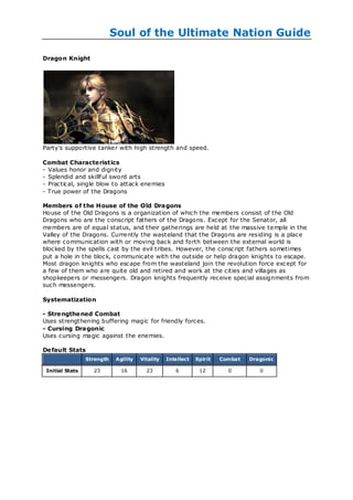 Soul of the Ultimate Nation Guide

Dragon Knight




Party's supportive tanker with high strength and speed.

Combat Characte ristics
- Values honor and dignity
- Splendid and skillf ul sword arts
- Practical, single blow to attack enemies
- True power of the Dragons

Members of the House of the Old Dra gons
House of the Old Dragons is a organization of which the members consist of the Old
Dragons who are the conscript fathers of the Dragons. Except for the Senator, all
members are of equal status, and their gatherings are held at the massive temple in the
Valley of the Dragons. Currently the wasteland that the Dragons are residing is a place
where communication with or moving back and forth between the external world is
blocked by the spells cast by the evil tribes. However, the conscript fathers sometimes
put a hole in the block, communicate with the outside or help dragon knights to escape.
Most dragon knights who escape from the wasteland join the revolution force except for
a few of them who are quite old and retired and work at the cities and villages as
shopkeepers or messengers. Dragon knights frequently receive special assignments from
such messengers.

Systematization

- Stre ngthe ned Combat
Uses strengthening buffering magic for friendly forces.
- Cursing Dragonic
Uses cursing magic against the enemies.

De fault Stats
                 Strength    Agility   Vitality   Intellect   Spirit   Combat   Dragonic

 Initial Stats     23          16        23          6         12        0         0
 