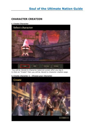 Soul of the Ultimate Nation Guide


CHARACTER CREATION
1. Create C haracter




 You will be moved to Character Select ion screen after you log in.
1) Click on ―Create‖ then you will be moved to character creation page.

2. Create c haracte r 1 – Choose your cha racter
 