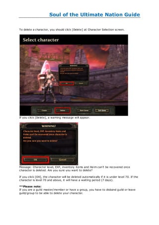 Soul of the Ultimate Nation Guide

To delete a character, you should click [Delete] at Character Selection screen.




If you click [Delete], a warning message will appear.




Message: Character level, EXP, inventory items and Heim can‘t be recovered once
character is deleted. Are you sure you want to delete?

If you click [OK], the character will be deleted automatically if it is under level 70. If the
character is level 70 and above, it will have a waiting period (7 days).

**Please note:
If you are a guild master/member or have a group, you have to disband guild or leave
guild/group to be able to delete your character.
 