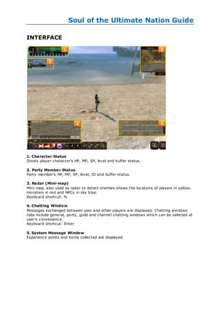 Soul of the Ultimate Nation Guide

INTERFACE




1. Character Status
Shows player character's HP, MP, SP, level and buffer status.

2. Party Membe r Status
Party member's HP, MP, SP, level, ID and buffer status.

3. Radar (Mini-map)
Mini- map, also used as radar to detect enemies shows the locations of players in yellow,
monsters in red and NPCs in sky b lue.
Keyboard shortcut: N

4. Chatting Window
Messages exchanged between user and other players are displayed. Chatting windows
tabs include general, party, guild and channel chatting windows which can be selected at
user's convenience.
Keyboard shortcut: Enter

5. System Message Window
Experience points and items collected are displayed.
 