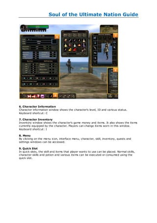 Soul of the Ultimate Nation Guide




6. Character Information
Character information window shows the character's level, ID and various status.
Keyboard shortcut: C

7. Character Inventory
Inventory w indow shows the character's game money and items. It also shows the items
currently equipped by the character. Players can change items worn in this window.
Keyboard shortcut: I

8. Menu
By clicking on the me nu icon, interface menu, character, skill, inventory, quests and
settings windows can be accessed.

9. Quic k Slot
In quick slots, the skill and items that player wants to use can be placed. Normal skills,
character skills and potion and various items can be executed or consumed using the
quick slot.
 