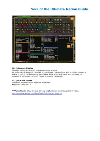 Soul of the Ultimate Nation Guide




10. Endurance Display
Displays endurance statistics of weapons and armors.
As endurance is lowered, the color of the display changes from white > blue > green >
yellow > red. If the Endurance goes below 0 the armor w ill break and it cannot be
repaired or recovered, so don‘t forget to repair it frequently.

11. Quic k Slot Guides
Guides to keyboard short keys are illustrated.
Keyboard short key: F


**Video Guide: also, it would be very helpful to see the instructions in video.
http://sunonline.webzen.com/GameGuide/?nfc=2&nsc=1&ndc=3
 