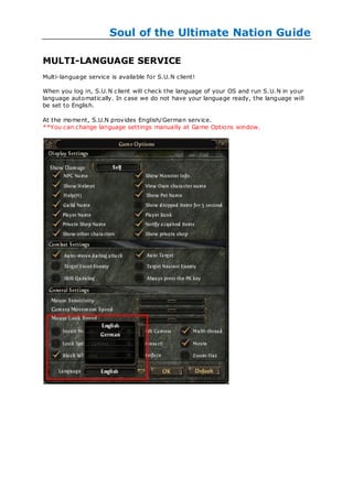 Soul of the Ultimate Nation Guide

MULTI-LANGUAGE SERVICE
Multi-language service is available for S.U.N client!

When you log in, S.U.N c lient will check the language of your OS and run S.U.N in your
language automatically. In case we do not have your language ready, the language will
be set to English.

At the moment, S.U.N provides English/German service.
**You can change language settings manually at Game Options window.
 