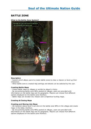 Soul of the Ultimate Nation Guide

BATTLE ZONE
What is the Battle Zone System?




Description
- System which allows users to create battle zones to clear a mission or level up their
characters.
- When battle zone is created map settings and details can be selected by the user.

Creating Battle Maps
- Create battle maps at villages or worlds by player's choice.
- By encountering battle zone NPCs posted at villages, users are provided w ith
information on the battle map and its geography. Players can choose from different
options displayed on the bat tle zone interface.
- Battle maps are divided into mission and competitive hunting maps.

Creating & Closing Maps

Creating and Moving into Maps
- All character above level 5 can click on the battle zone NPCs in the village and create
maps in the lobby interface.
- By encountering battle zone NPCs posted at villages, users are provided w ith
information on the battle map and its geography. Players can choose from different
options displayed on the battle zone interface.
 