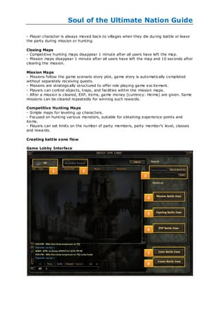 Soul of the Ultimate Nation Guide

- Player character is always moved back to villages when they die during battle or leave
the party during mission or hunting.

Closing Maps
- Competitive hunting maps disappear 1 minute after all users have left the map.
- Mission maps disappear 1 minute after all users have left the map and 10 seconds after
clearing the mission.

Mission Maps
- Missions follow the game scenario story plot, game story is automatically completed
without separately receiving quests.
- Missions are strategically structured to offer role playing game exc itement.
- Players can control objects, traps, and facilities within the mission maps.
- After a mission is cleared, EXP, items, game money (currency: Heims) are given. Same
missions can be cleared repeatedly for winning such rewards.

Competitive Hunting Maps
- Simple maps for leveling up characters.
- Focused on hunting various monsters, suitable for obtaining experience points and
items.
- Players can set limits on the number of party members, party member's level, classes
and rewards.

Creating battle zone flow

Game Lobby Interface
 