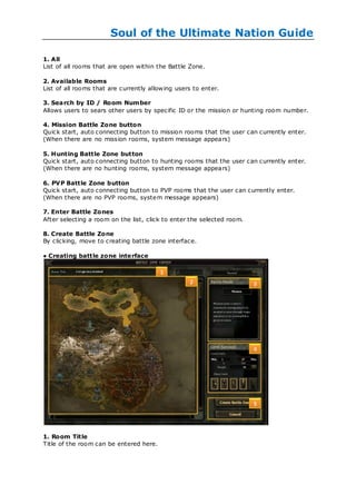 Soul of the Ultimate Nation Guide

1. All
List of all rooms that are open within the Battle Zone.

2. Available Rooms
List of all rooms that are currently allow ing users to enter.

3. Search by ID / Room Number
Allows users to sears other users by specific ID or the mission or hunting room number.

4. Mission Battle Zone button
Quick start, auto connecting button to mission rooms that the user can currently enter.
(When there are no mission rooms, system message appears)

5. Hunting Battle Zone button
Quick start, auto connecting button to hunting rooms that the user can currently enter.
(When there are no hunting rooms, system message appears)

6. PVP Battle Zone button
Quick start, auto connecting button to PVP rooms that the user can currently enter.
(When there are no PVP rooms, system message appears)

7. Enter Battle Zones
After selecting a room on the list, click to enter the selected room.

8. Create Battle Zone
By clicking, move to creating battle zone interface.

● Creating battle zone inte rface




1. Room Title
Title of the room can be entered here.
 