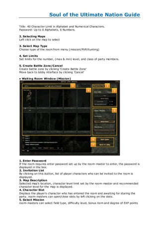 Soul of the Ultimate Nation Guide

Title: 40 Character Limit in Alphabet and Numerical Characters.
Password: Up to 6 Alphabets, 6 Numbers.

2. Se lecting Maps
Left click on the map to select

3. Se lect Map Type
Choose type of the room from menu (mission/PVP/hunting)

4. Set Limits
Set limits for the number, (max & min) level, and class of party members.

5. Create Battle Zone/Cancel
Create battle zone by clicking 'Create Battle Zone'
Move back to lobby interface by clicking 'Cancel'

● Waiting Room Window (Mission)




1. Enter Password
If the room requires enter password set up by the room- master to enter, the password is
displayed in the box.
2. Invitation List
By clicking on this button, list of player characters who can be invited t o the room is
displayed.
3. Map Desc ription
Selected map's location, character level limit set by the room- master and recommended
character level for the map is displayed.
4. Character Slot
Displays the player's character who has entered the room and await ing for staring the
party. room- masters can open/close slots by left clicking on the slots.
5. Se lect Mission
room- masters can select field type, difficulty level, bonus item and degree of EXP points
 