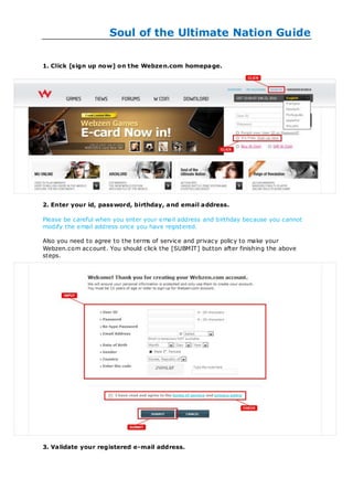Soul of the Ultimate Nation Guide

1. Click [sign up now] on the Webze n.com homepa ge.




2. Enter your id, password, birthday, a nd email a ddress.

Please be careful when you enter your email address and birthday because you cannot
modify the email address once you have registered.

Also you need to agree to the terms of service and privacy policy to make your
Webzen.com account. You should click the [SUBMIT] button after finishing the above
steps.




3. Validate your registered e-mail address.
 
