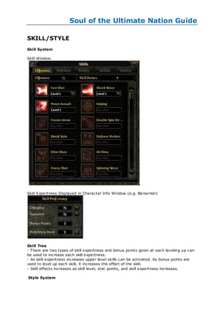 Soul of the Ultimate Nation Guide

SKILL/STYLE
Skill System

Skill Window




Skill Expertness Displayed in Character Info Window (e.g. Berserker)




Skill Tree
- There are two types of skill expertness and bonus points given at each leveling up can
be used to increase each skill expertness.
- As skill expertness increases upper level skills can be activated. As bonus points are
used to level up each skill, it increases the effect of the skill.
- Skill effects increases as skill level, stat points, and skill expertness increases.

Style System
 